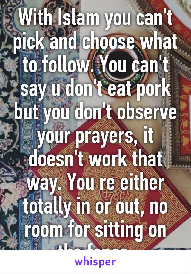 With Islam you can't pick and choose what to follow. You can't say u don't eat pork but you don't observe your prayers, it doesn't work that way. You re either totally in or out, no room for sitting on the fence.