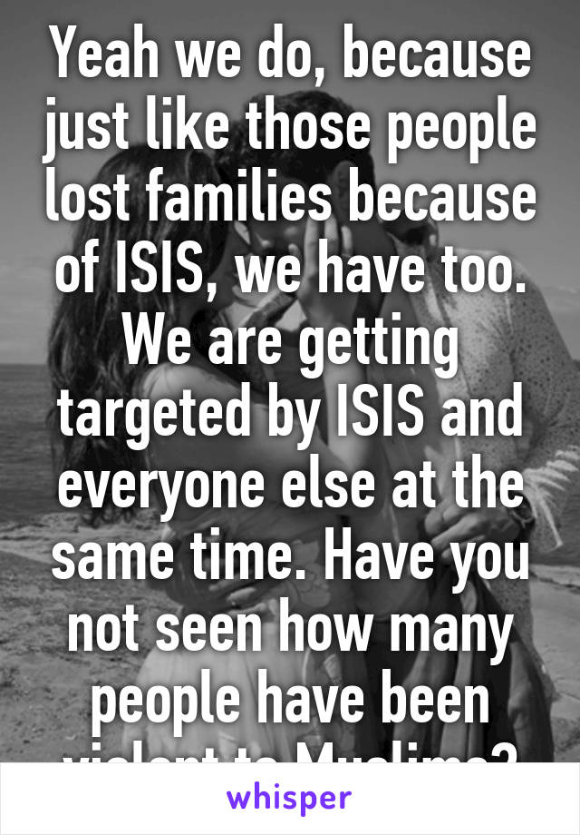 Yeah we do, because just like those people lost families because of ISIS, we have too. We are getting targeted by ISIS and everyone else at the same time. Have you not seen how many people have been violent to Muslims?