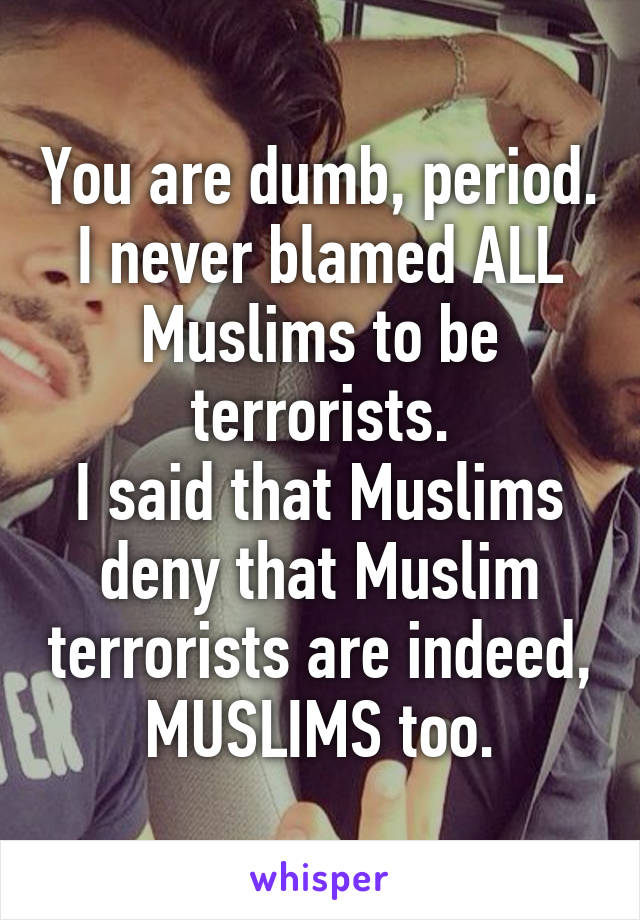 You are dumb, period.
I never blamed ALL Muslims to be terrorists.
I said that Muslims deny that Muslim terrorists are indeed, MUSLIMS too.