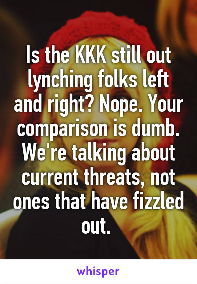 Is the KKK still out lynching folks left and right? Nope. Your comparison is dumb. We're talking about current threats, not ones that have fizzled out. 