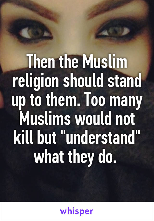 Then the Muslim religion should stand up to them. Too many Muslims would not kill but "understand" what they do. 