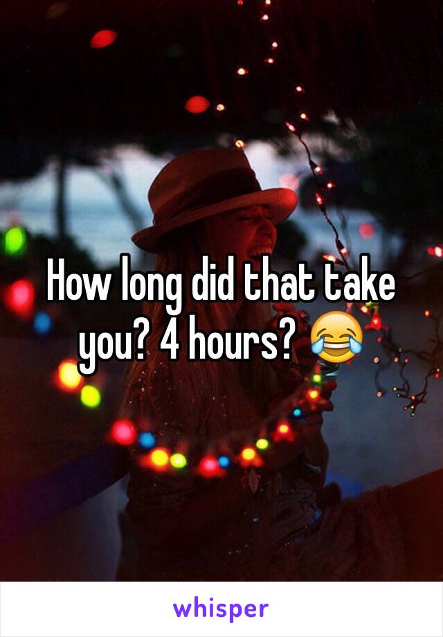 How long did that take you? 4 hours? 😂