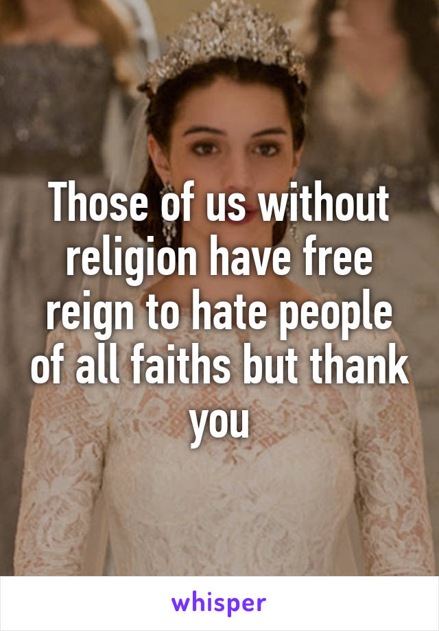 Those of us without religion have free reign to hate people of all faiths but thank you