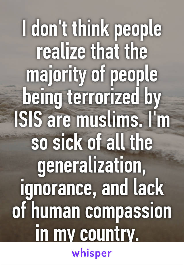 I don't think people realize that the majority of people being terrorized by ISIS are muslims. I'm so sick of all the generalization, ignorance, and lack of human compassion in my country.  