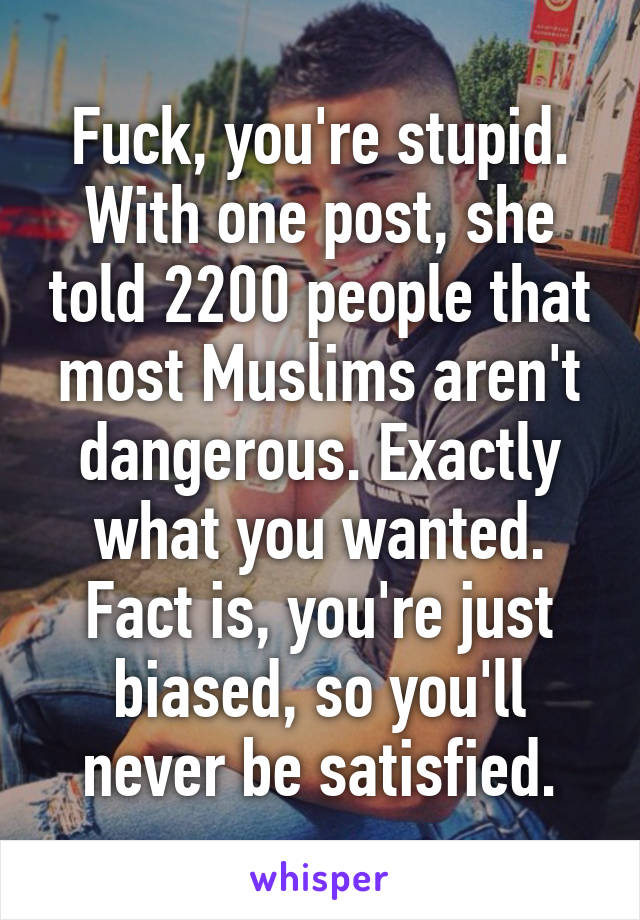 Fuck, you're stupid. With one post, she told 2200 people that most Muslims aren't dangerous. Exactly what you wanted. Fact is, you're just biased, so you'll never be satisfied.