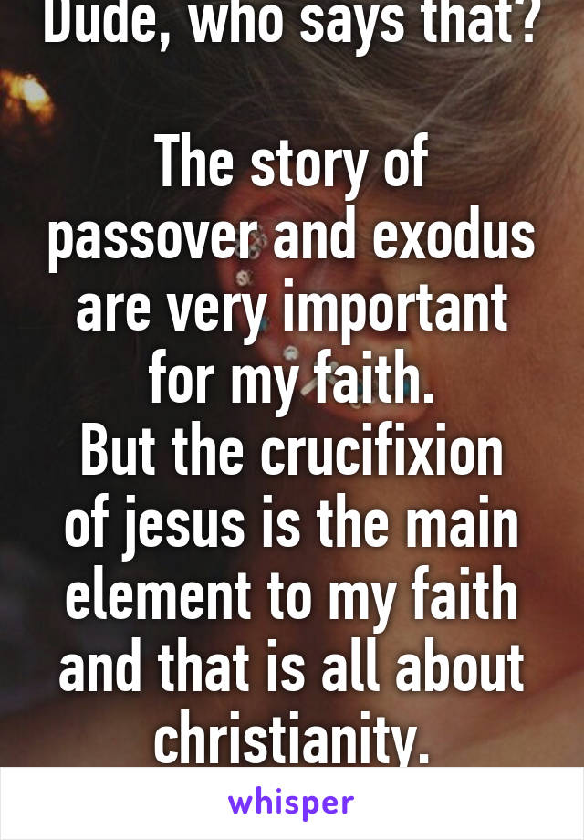 Dude, who says that? 
The story of passover and exodus are very important for my faith.
But the crucifixion of jesus is the main element to my faith and that is all about christianity.
 