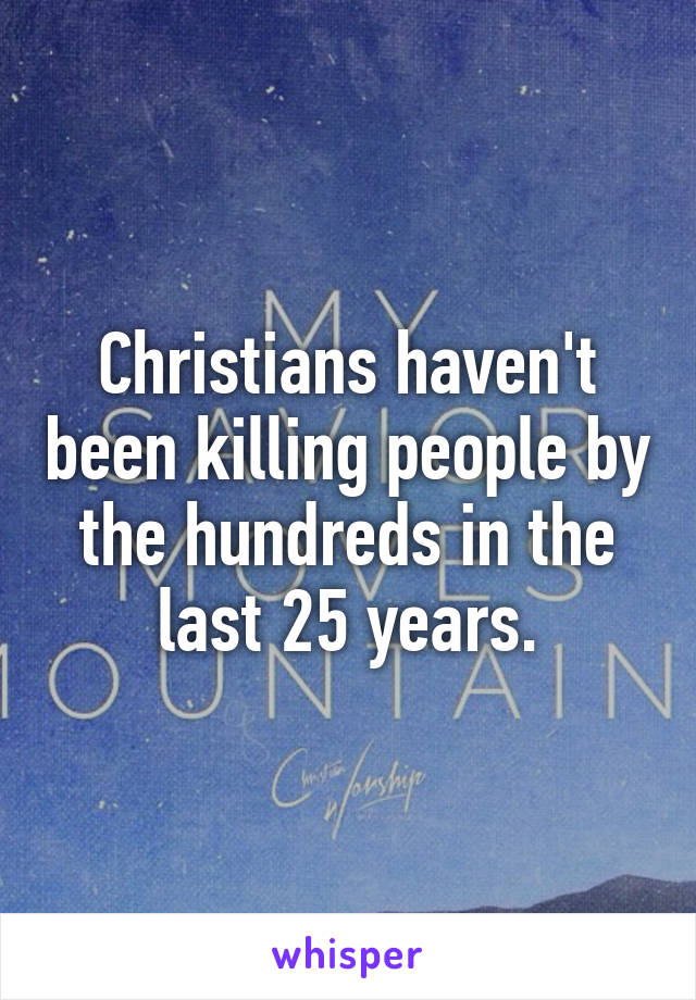 Christians haven't been killing people by the hundreds in the last 25 years.