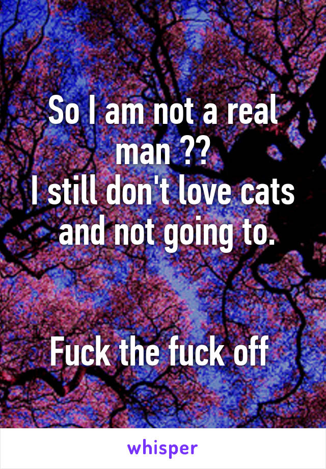 So I am not a real man ??
I still don't love cats  and not going to.


Fuck the fuck off 