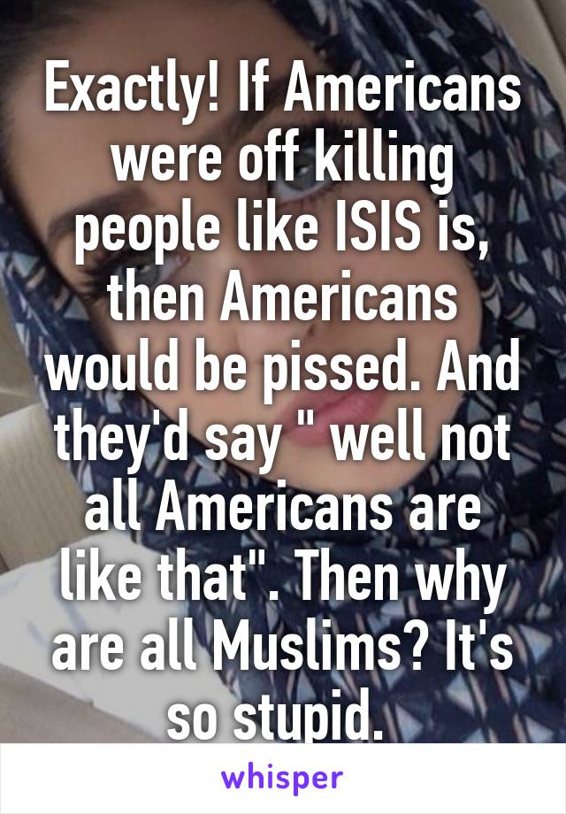 Exactly! If Americans were off killing people like ISIS is, then Americans would be pissed. And they'd say " well not all Americans are like that". Then why are all Muslims? It's so stupid. 