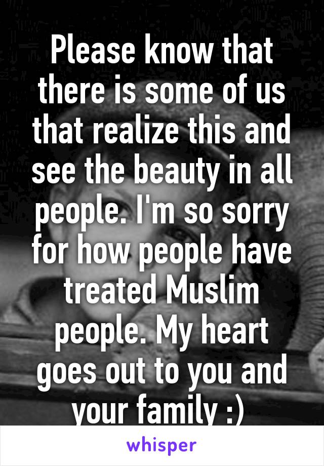 Please know that there is some of us that realize this and see the beauty in all people. I'm so sorry for how people have treated Muslim people. My heart goes out to you and your family :) 