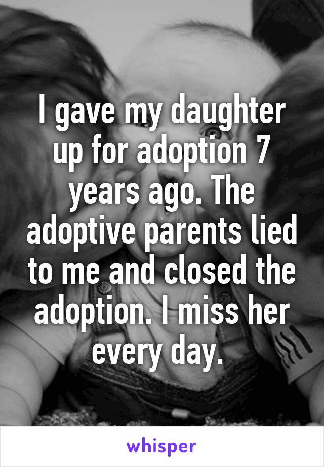 I gave my daughter up for adoption 7 years ago. The adoptive parents lied to me and closed the adoption. I miss her every day. 