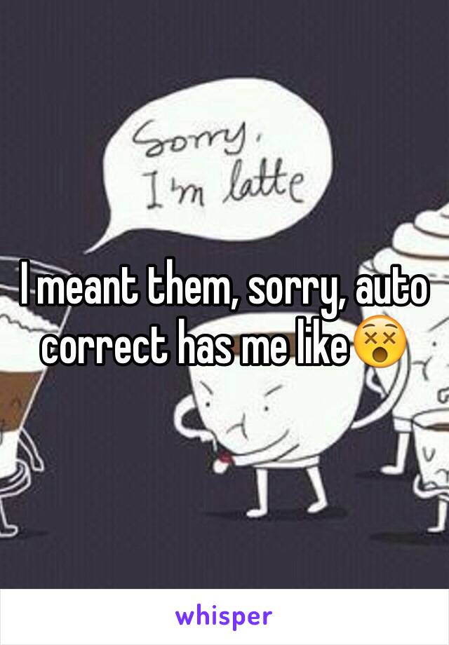 I meant them, sorry, auto correct has me like😵