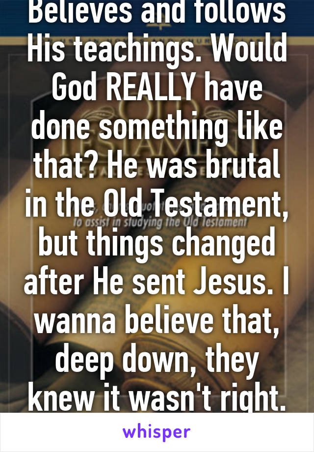 Believes and follows His teachings. Would God REALLY have done something like that? He was brutal in the Old Testament, but things changed after He sent Jesus. I wanna believe that, deep down, they knew it wasn't right. Who knows