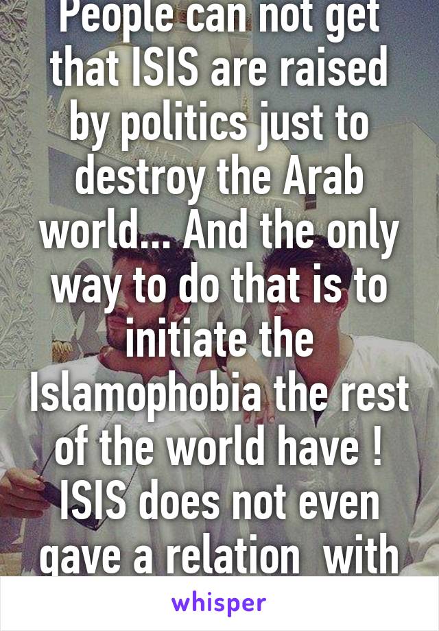 People can not get that ISIS are raised by politics just to destroy the Arab world... And the only way to do that is to initiate the Islamophobia the rest of the world have ! ISIS does not even gave a relation  with Islam 