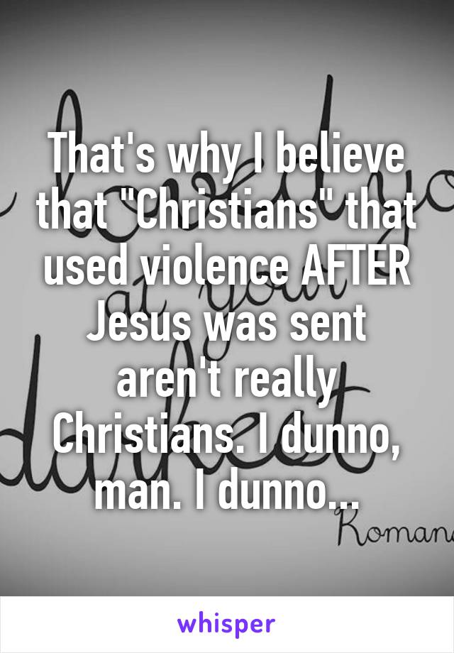 That's why I believe that "Christians" that used violence AFTER Jesus was sent aren't really Christians. I dunno, man. I dunno...