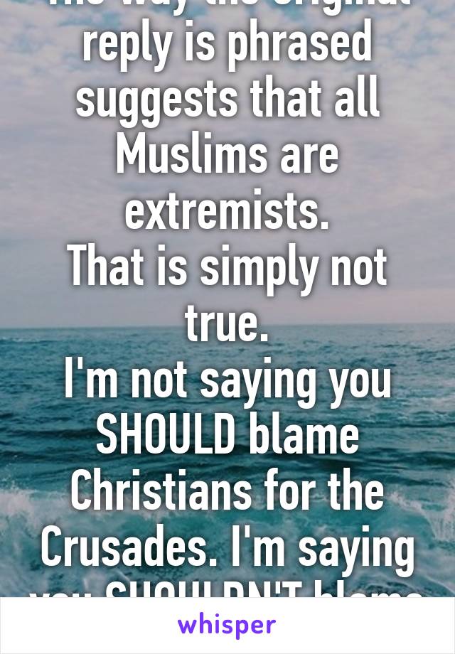 The way the original reply is phrased suggests that all Muslims are extremists.
That is simply not true.
I'm not saying you SHOULD blame Christians for the Crusades. I'm saying you SHOULDN'T blame all Muslims for ISIS.