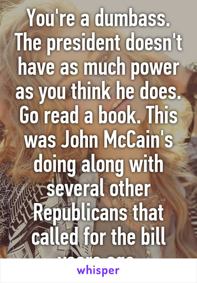 You're a dumbass. The president doesn't have as much power as you think he does. Go read a book. This was John McCain's doing along with several other Republicans that called for the bill years ago.