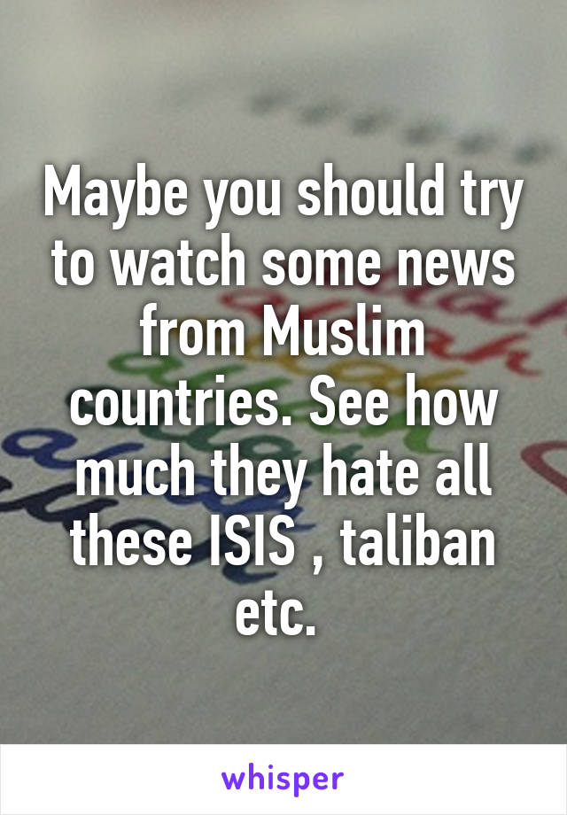 Maybe you should try to watch some news from Muslim countries. See how much they hate all these ISIS , taliban etc. 