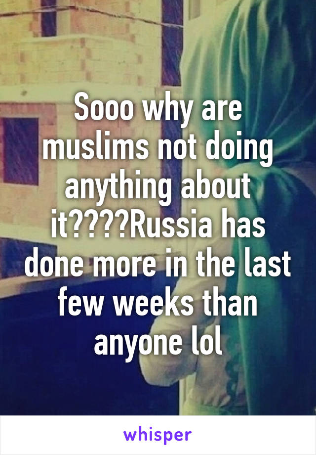 Sooo why are muslims not doing anything about it????Russia has done more in the last few weeks than anyone lol