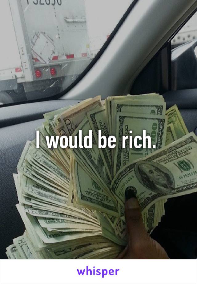 I would be rich. 