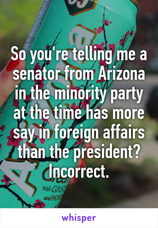 So you're telling me a senator from Arizona in the minority party at the time has more say in foreign affairs than the president? Incorrect.