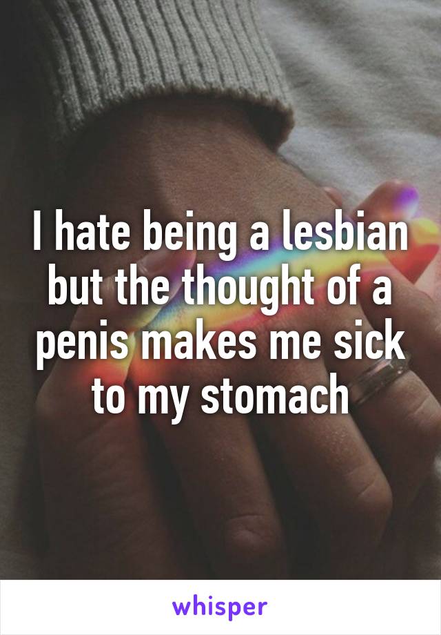 I hate being a lesbian but the thought of a penis makes me sick to my stomach