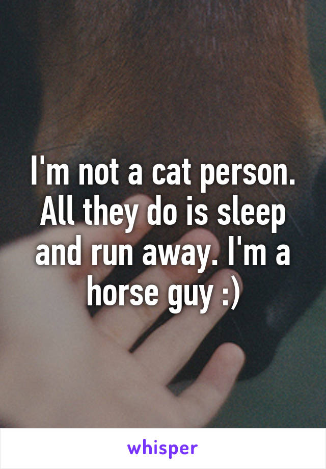 I'm not a cat person. All they do is sleep and run away. I'm a horse guy :)