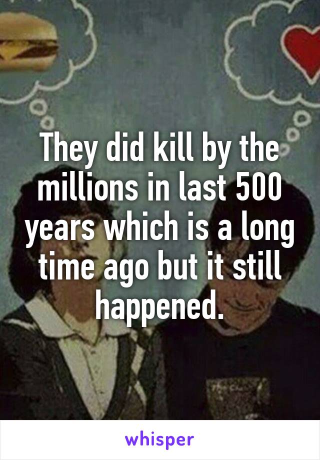 They did kill by the millions in last 500 years which is a long time ago but it still happened.