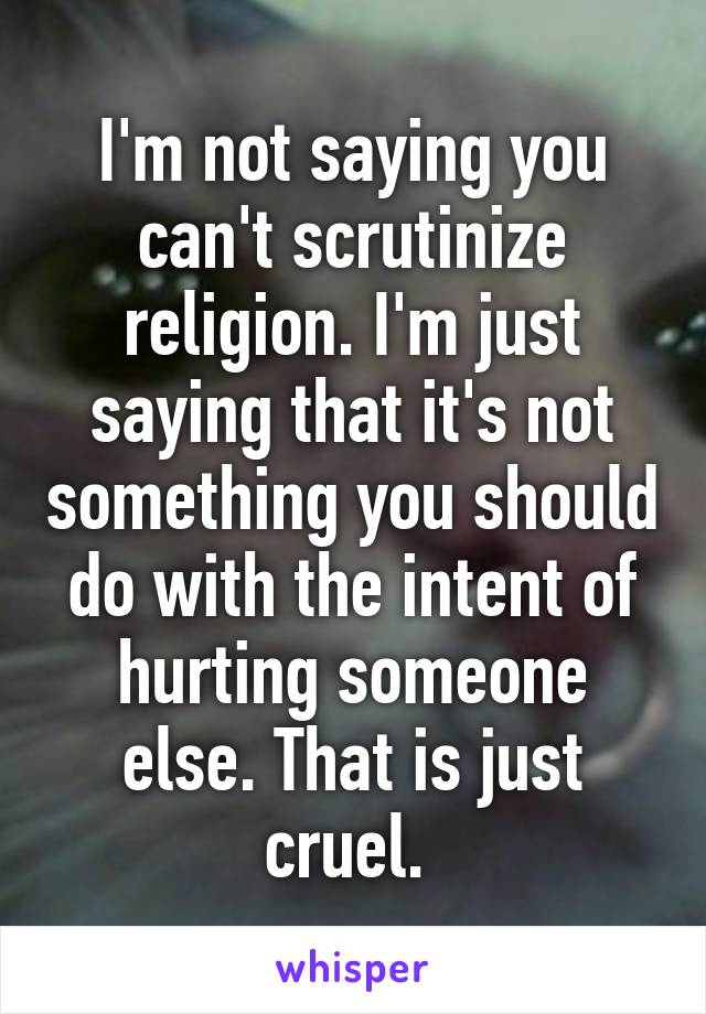 I'm not saying you can't scrutinize religion. I'm just saying that it's not something you should do with the intent of hurting someone else. That is just cruel. 