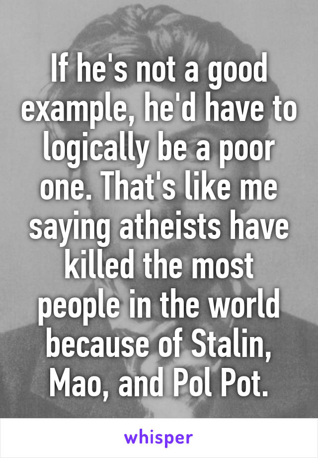 If he's not a good example, he'd have to logically be a poor one. That's like me saying atheists have killed the most people in the world because of Stalin, Mao, and Pol Pot.