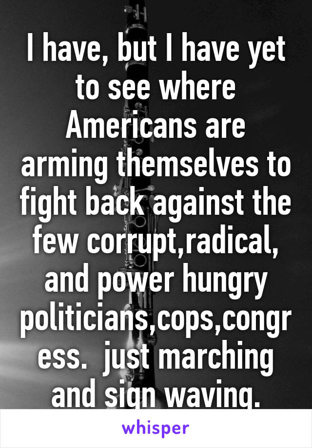 I have, but I have yet to see where Americans are arming themselves to fight back against the few corrupt,radical, and power hungry politicians,cops,congress.  just marching and sign waving.