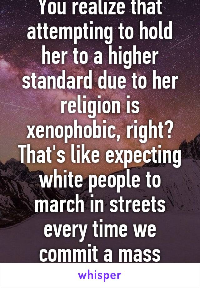 You realize that attempting to hold her to a higher standard due to her religion is xenophobic, right? That's like expecting white people to march in streets every time we commit a mass shooting.