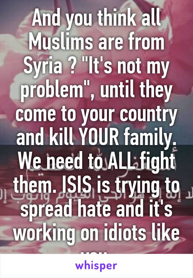 And you think all Muslims are from
Syria ? "It's not my problem", until they come to your country and kill YOUR family. We need to ALL fight them. ISIS is trying to spread hate and it's working on idiots like you 