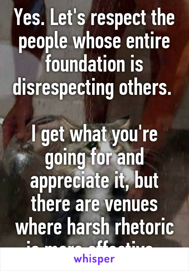 Yes. Let's respect the people whose entire foundation is disrespecting others. 

I get what you're going for and appreciate it, but there are venues where harsh rhetoric is more effective. 