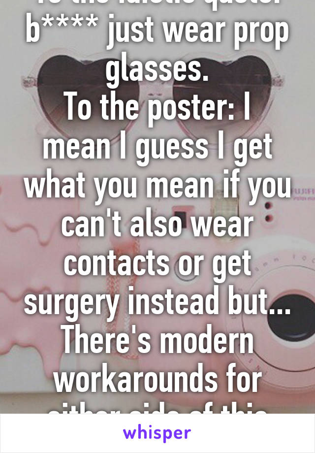 To the idiotic quote: b**** just wear prop glasses.
To the poster: I mean I guess I get what you mean if you can't also wear contacts or get surgery instead but... There's modern workarounds for either side of this problem