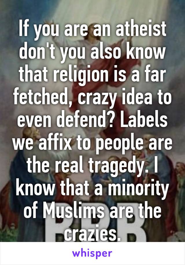 If you are an atheist don't you also know that religion is a far fetched, crazy idea to even defend? Labels we affix to people are the real tragedy. I know that a minority of Muslims are the crazies.