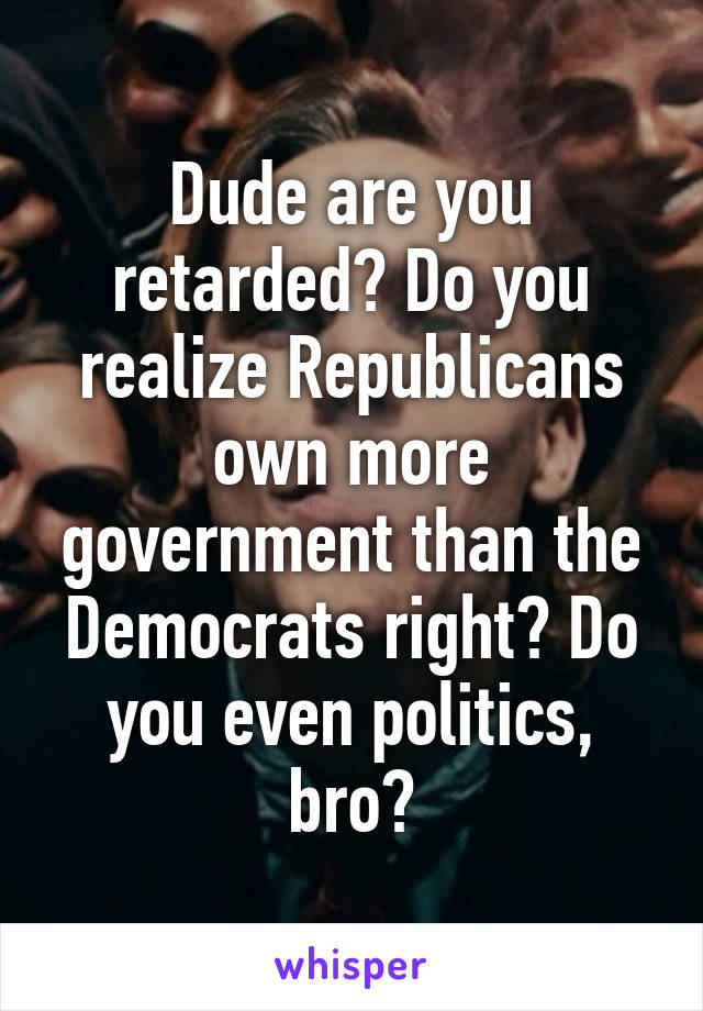 Dude are you retarded? Do you realize Republicans own more government than the Democrats right? Do you even politics, bro?