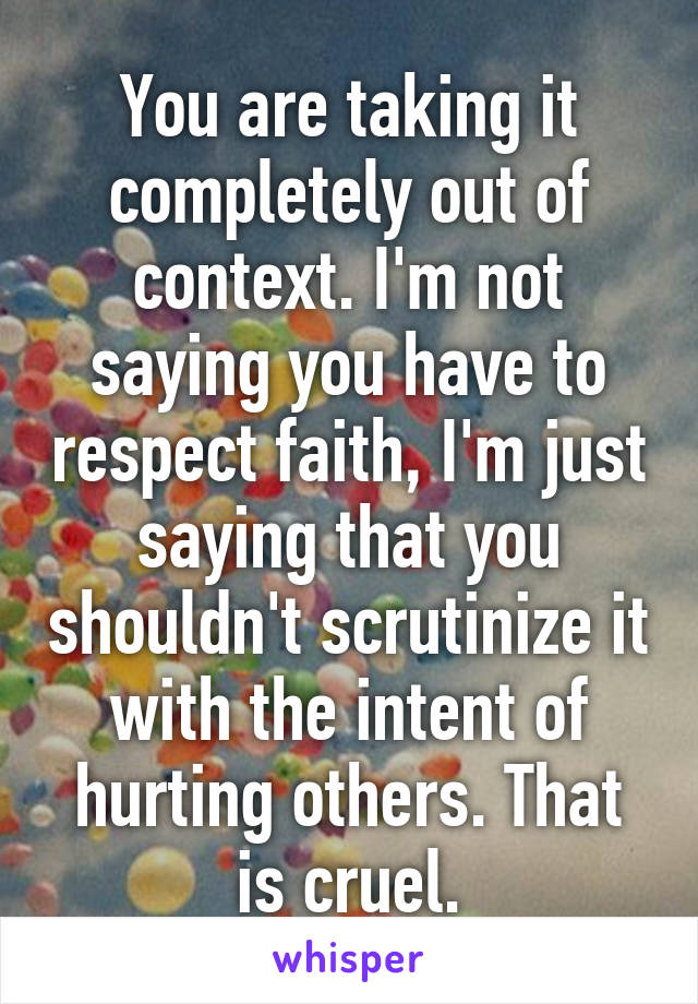 You are taking it completely out of context. I'm not saying you have to respect faith, I'm just saying that you shouldn't scrutinize it with the intent of hurting others. That is cruel.