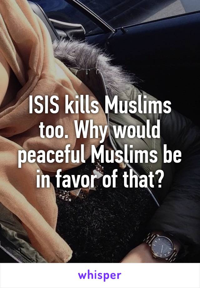 ISIS kills Muslims too. Why would peaceful Muslims be in favor of that?