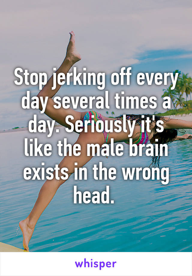 Stop jerking off every day several times a day. Seriously it's like the male brain exists in the wrong head. 