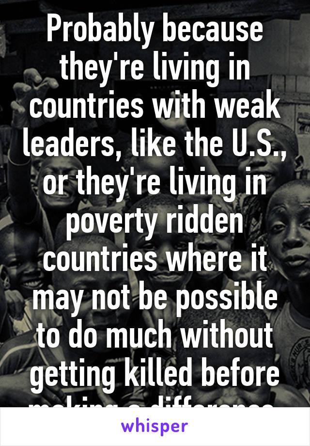 Probably because they're living in countries with weak leaders, like the U.S., or they're living in poverty ridden countries where it may not be possible to do much without getting killed before making a difference.