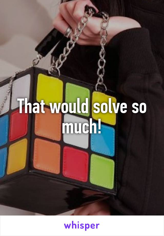 That would solve so much!