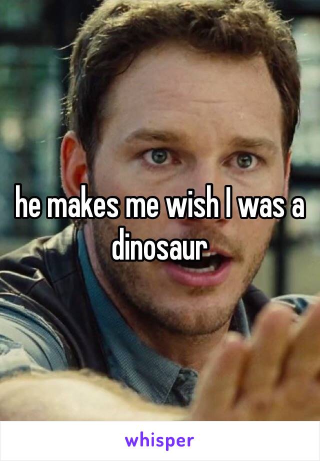 he makes me wish I was a dinosaur 