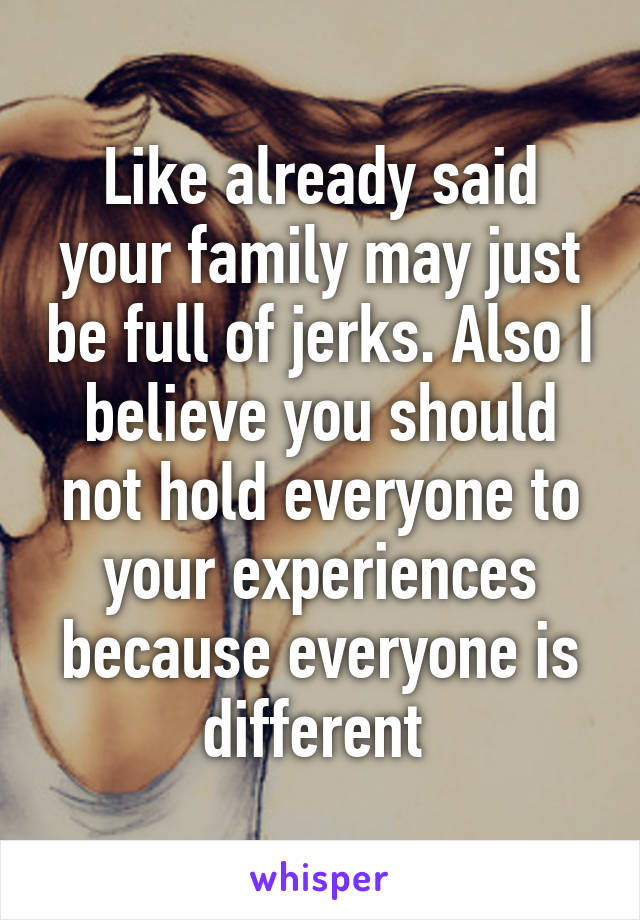 Like already said your family may just be full of jerks. Also I believe you should not hold everyone to your experiences because everyone is different 