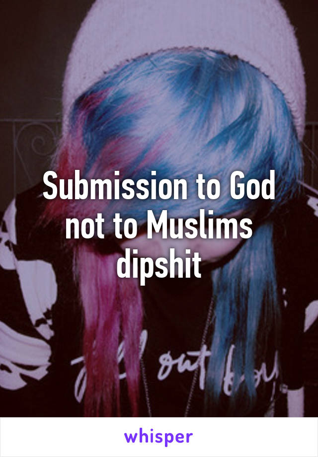 Submission to God not to Muslims dipshit