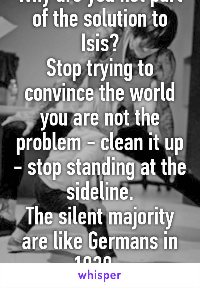 Why are you not part of the solution to Isis?
Stop trying to convince the world you are not the problem - clean it up - stop standing at the sideline.
The silent majority are like Germans in 1939...
