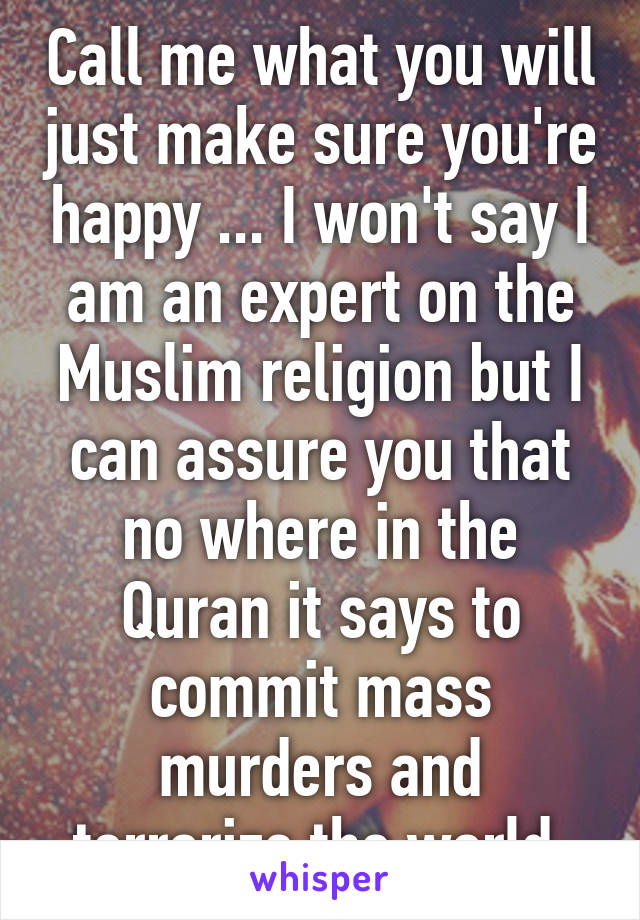 Call me what you will just make sure you're happy ... I won't say I am an expert on the Muslim religion but I can assure you that no where in the Quran it says to commit mass murders and terrorize the world 