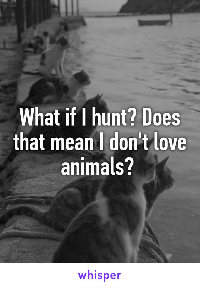 What if I hunt? Does that mean I don't love animals? 