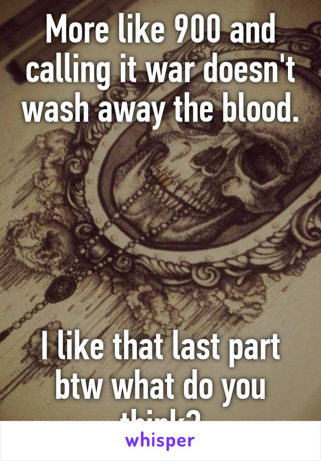 More like 900 and calling it war doesn't wash away the blood. 




I like that last part btw what do you think?