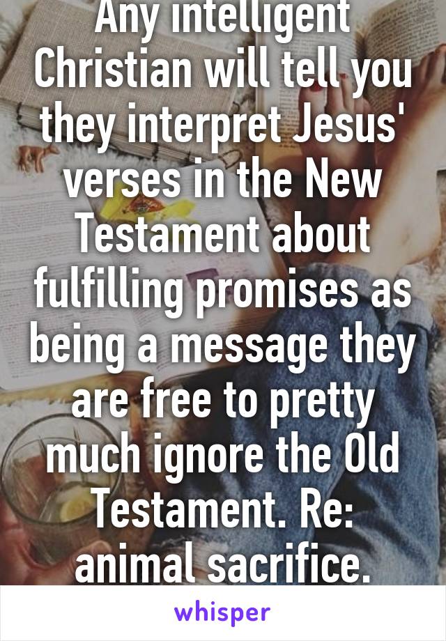 Any intelligent Christian will tell you they interpret Jesus' verses in the New Testament about fulfilling promises as being a message they are free to pretty much ignore the Old Testament. Re: animal sacrifice. Look it up. 